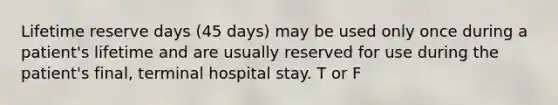 Lifetime reserve days (45 days) may be used only once during a patient's lifetime and are usually reserved for use during the patient's final, terminal hospital stay. T or F