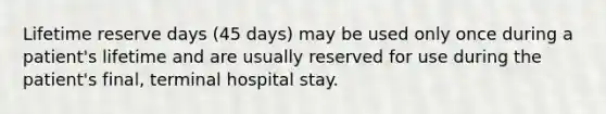 Lifetime reserve days (45 days) may be used only once during a patient's lifetime and are usually reserved for use during the patient's final, terminal hospital stay.