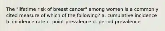 The "lifetime risk of breast cancer" among women is a commonly cited measure of which of the following? a. cumulative incidence b. incidence rate c. point prevalence d. period prevalence