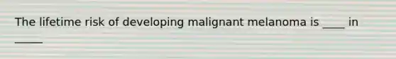 The lifetime risk of developing malignant melanoma is ____ in _____