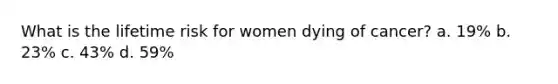 What is the lifetime risk for women dying of cancer? a. 19% b. 23% c. 43% d. 59%