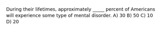 During their lifetimes, approximately _____ percent of Americans will experience some type of mental disorder. A) 30 B) 50 C) 10 D) 20