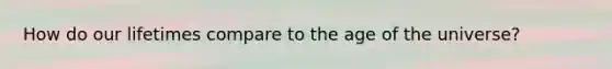 How do our lifetimes compare to the age of the universe?