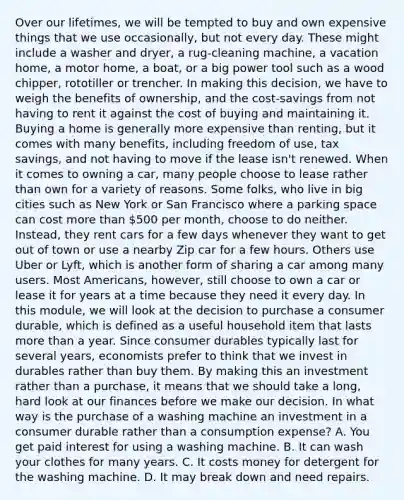 Over our lifetimes, we will be tempted to buy and own expensive things that we use occasionally, but not every day. These might include a washer and dryer, a rug-cleaning machine, a vacation home, a motor home, a boat, or a big power tool such as a wood chipper, rototiller or trencher. In making this decision, we have to weigh the benefits of ownership, and the cost-savings from not having to rent it against the cost of buying and maintaining it. Buying a home is generally more expensive than renting, but it comes with many benefits, including freedom of use, tax savings, and not having to move if the lease isn't renewed. When it comes to owning a car, many people choose to lease rather than own for a variety of reasons. Some folks, who live in big cities such as New York or San Francisco where a parking space can cost more than 500 per month, choose to do neither. Instead, they rent cars for a few days whenever they want to get out of town or use a nearby Zip car for a few hours. Others use Uber or Lyft, which is another form of sharing a car among many users. Most Americans, however, still choose to own a car or lease it for years at a time because they need it every day. In this module, we will look at the decision to purchase a consumer durable, which is defined as a useful household item that lasts more than a year. Since consumer durables typically last for several years, economists prefer to think that we invest in durables rather than buy them. By making this an investment rather than a purchase, it means that we should take a long, hard look at our finances before we make our decision. In what way is the purchase of a washing machine an investment in a consumer durable rather than a consumption expense? A. You get paid interest for using a washing machine. B. It can wash your clothes for many years. C. It costs money for detergent for the washing machine. D. It may break down and need repairs.