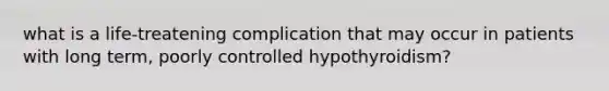 what is a life-treatening complication that may occur in patients with long term, poorly controlled hypothyroidism?