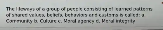 The lifeways of a group of people consisting of learned patterns of shared values, beliefs, behaviors and customs is called: a. Community b. Culture c. Moral agency d. Moral integrity