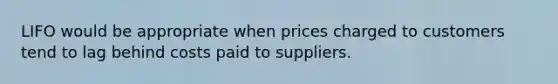 LIFO would be appropriate when prices charged to customers tend to lag behind costs paid to suppliers.