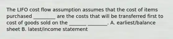 The LIFO cost flow assumption assumes that the cost of items purchased _________ are the costs that will be transferred first to cost of goods sold on the _______ ________. A. earliest/balance sheet B. latest/<a href='https://www.questionai.com/knowledge/kCPMsnOwdm-income-statement' class='anchor-knowledge'>income statement</a>