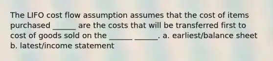 The LIFO cost flow assumption assumes that the cost of items purchased ______ are the costs that will be transferred first to cost of goods sold on the ______ ______. a. earliest/balance sheet b. latest/income statement