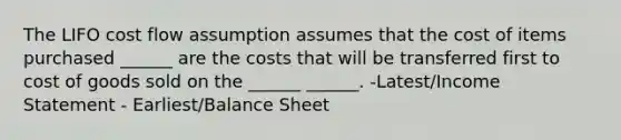 The LIFO cost flow assumption assumes that the cost of items purchased ______ are the costs that will be transferred first to cost of goods sold on the ______ ______. -Latest/Income Statement - Earliest/Balance Sheet