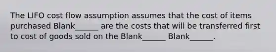 The LIFO cost flow assumption assumes that the cost of items purchased Blank______ are the costs that will be transferred first to cost of goods sold on the Blank______ Blank______.