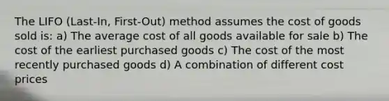 The LIFO (Last-In, First-Out) method assumes the cost of goods sold is: a) The average cost of all goods available for sale b) The cost of the earliest purchased goods c) The cost of the most recently purchased goods d) A combination of different cost prices