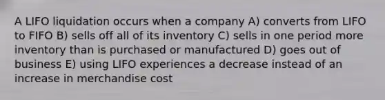 A LIFO liquidation occurs when a company A) converts from LIFO to FIFO B) sells off all of its inventory C) sells in one period more inventory than is purchased or manufactured D) goes out of business E) using LIFO experiences a decrease instead of an increase in merchandise cost