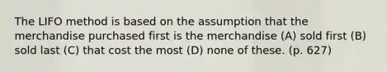 The LIFO method is based on the assumption that the merchandise purchased first is the merchandise (A) sold first (B) sold last (C) that cost the most (D) none of these. (p. 627)