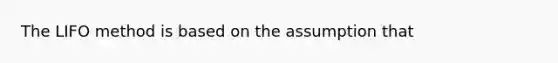 The LIFO method is based on the assumption that