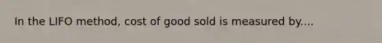 In the LIFO method, cost of good sold is measured by....