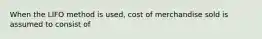 When the LIFO method is used, cost of merchandise sold is assumed to consist of