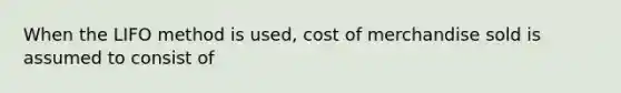 When the LIFO method is used, cost of merchandise sold is assumed to consist of