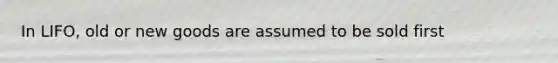 In LIFO, old or new goods are assumed to be sold first