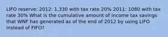 LIFO reserve: 2012: 1,330 with tax rate 20% 2011: 1080 with tax rate 30% What is the cumulative amount of income tax savings that WNF has generated as of the end of 2012 by using LIFO instead of FIFO?