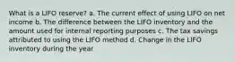 What is a LIFO reserve? a. The current effect of using LIFO on net income b. The difference between the LIFO inventory and the amount used for internal reporting purposes c. The tax savings attributed to using the LIFO method d. Change in the LIFO inventory during the year