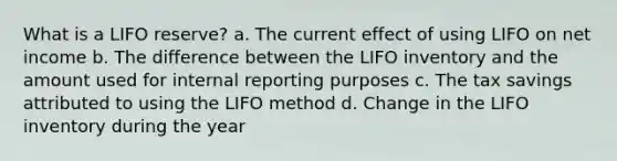 What is a LIFO reserve? a. The current effect of using LIFO on net income b. The difference between the LIFO inventory and the amount used for internal reporting purposes c. The tax savings attributed to using the LIFO method d. Change in the LIFO inventory during the year