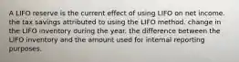 A LIFO reserve is the current effect of using LIFO on net income. the tax savings attributed to using the LIFO method. change in the LIFO inventory during the year. the difference between the LIFO inventory and the amount used for internal reporting purposes.