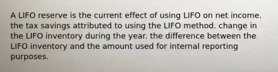 A LIFO reserve is the current effect of using LIFO on net income. the tax savings attributed to using the LIFO method. change in the LIFO inventory during the year. the difference between the LIFO inventory and the amount used for internal reporting purposes.