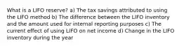 What is a LIFO reserve? a) The tax savings attributed to using the LIFO method b) The difference between the LIFO inventory and the amount used for internal reporting purposes c) The current effect of using LIFO on net income d) Change in the LIFO inventory during the year