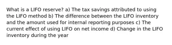 What is a LIFO reserve? a) The tax savings attributed to using the LIFO method b) The difference between the LIFO inventory and the amount used for internal reporting purposes c) The current effect of using LIFO on net income d) Change in the LIFO inventory during the year