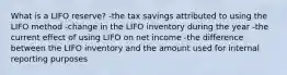 What is a LIFO reserve? -the tax savings attributed to using the LIFO method -change in the LIFO inventory during the year -the current effect of using LIFO on net income -the difference between the LIFO inventory and the amount used for internal reporting purposes