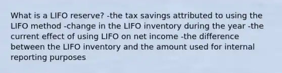 What is a LIFO reserve? -the tax savings attributed to using the LIFO method -change in the LIFO inventory during the year -the current effect of using LIFO on net income -the difference between the LIFO inventory and the amount used for internal reporting purposes