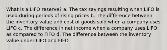 What is a LIFO reserve? a. The tax savings resulting when LIFO is used during periods of rising prices b. The difference between the inventory value and cost of goods sold when a company uses LIFO c. The difference in net income when a company uses LIFO as compared to FIFO d. The difference between the inventory value under LIFO and FIFO