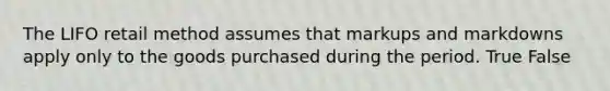 The LIFO retail method assumes that markups and markdowns apply only to the goods purchased during the period. True False