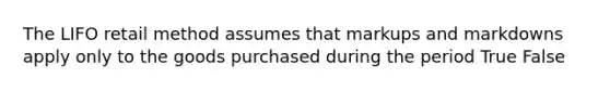 The LIFO retail method assumes that markups and markdowns apply only to the goods purchased during the period True False