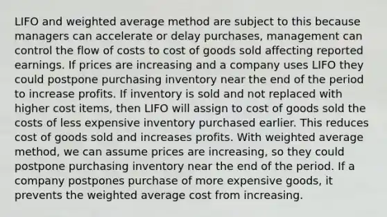 LIFO and weighted average method are subject to this because managers can accelerate or delay purchases, management can control the flow of costs to cost of goods sold affecting reported earnings. If prices are increasing and a company uses LIFO they could postpone purchasing inventory near the end of the period to increase profits. If inventory is sold and not replaced with higher cost items, then LIFO will assign to cost of goods sold the costs of less expensive inventory purchased earlier. This reduces cost of goods sold and increases profits. With weighted average method, we can assume prices are increasing, so they could postpone purchasing inventory near the end of the period. If a company postpones purchase of more expensive goods, it prevents the weighted average cost from increasing.