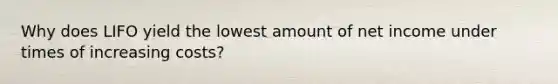 Why does LIFO yield the lowest amount of net income under times of increasing costs?