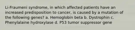 Li-Fraumeni syndrome, in which affected patients have an increased predisposition to cancer, is caused by a mutation of the following genes? a. Hemoglobin beta b. Dystrophin c. Phenylalaine hydroxylase d. P53 tumor suppressor gene