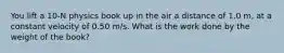 You lift a 10-N physics book up in the air a distance of 1.0 m, at a constant velocity of 0.50 m/s. What is the work done by the weight of the book?
