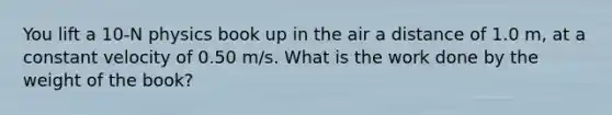 You lift a 10-N physics book up in the air a distance of 1.0 m, at a constant velocity of 0.50 m/s. What is the work done by the weight of the book?