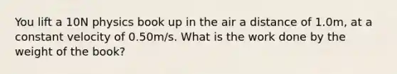 You lift a 10N physics book up in the air a distance of 1.0m, at a constant velocity of 0.50m/s. What is the work done by the weight of the book?