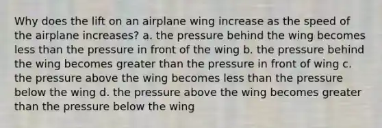 Why does the lift on an airplane wing increase as the speed of the airplane increases? a. the pressure behind the wing becomes less than the pressure in front of the wing b. the pressure behind the wing becomes greater than the pressure in front of wing c. the pressure above the wing becomes less than the pressure below the wing d. the pressure above the wing becomes greater than the pressure below the wing