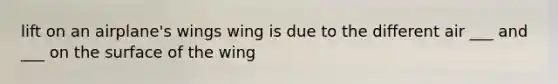 lift on an airplane's wings wing is due to the different air ___ and ___ on the surface of the wing