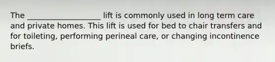 The ___________________ lift is commonly used in long term care and private homes. This lift is used for bed to chair transfers and for toileting, performing perineal care, or changing incontinence briefs.