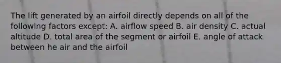 The lift generated by an airfoil directly depends on all of the following factors except: A. airflow speed B. air density C. actual altitude D. total area of the segment or airfoil E. angle of attack between he air and the airfoil