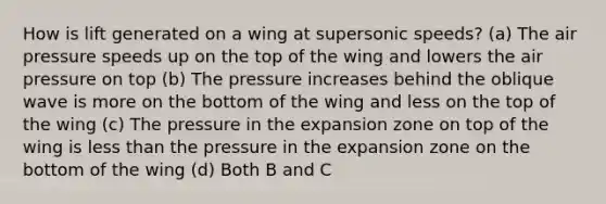 How is lift generated on a wing at supersonic speeds? (a) The air pressure speeds up on the top of the wing and lowers the air pressure on top (b) The pressure increases behind the oblique wave is more on the bottom of the wing and less on the top of the wing (c) The pressure in the expansion zone on top of the wing is less than the pressure in the expansion zone on the bottom of the wing (d) Both B and C