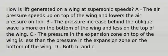 How is lift generated on a wing at supersonic speeds? A - The air pressure speeds up on top of the wing and lowers the air pressure on top. B - The pressure increase behind the oblique wave is more on the bottom of the wing and less on the top of the wing, C - The pressure in the expansion zone on top of the wing is less than the pressure in the expansion zone on the bottom of the wing. D - Both b. and c.