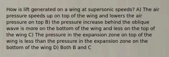 How is lift generated on a wing at supersonic speeds? A) The air pressure speeds up on top of the wing and lowers the air pressure on top B) the pressure increase behind the oblique wave is more on the bottom of the wing and less on the top of the wing C) The pressure in the expansion zone on top of the wing is less than the pressure in the expansion zone on the bottom of the wing D) Both B and C