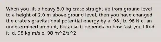 When you lift a heavy 5.0 kg crate straight up from ground level to a height of 2.0 m above ground level, then you have changed the crate's gravitational potential energy by a. 98 J b. 98 N c. an undetermined amount, because it depends on how fast you lifted it. d. 98 kg m/s e. 98 m^2/s^2