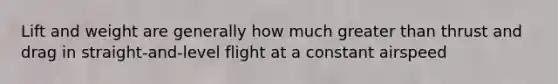 Lift and weight are generally how much greater than thrust and drag in straight-and-level flight at a constant airspeed